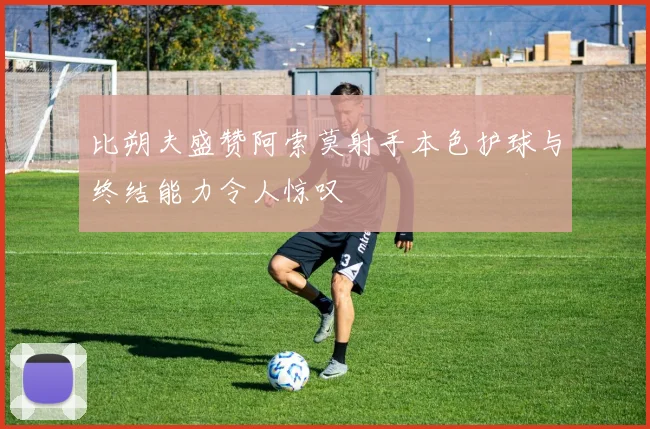 比朔夫盛赞阿索莫射手本色护球与终结能力令人惊叹