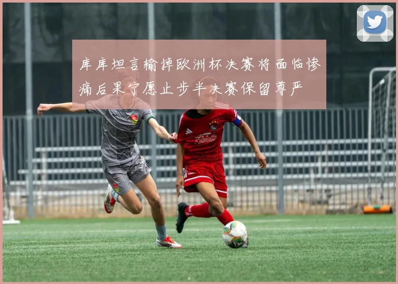 库库坦言输掉欧洲杯决赛将面临惨痛后果宁愿止步半决赛保留尊严