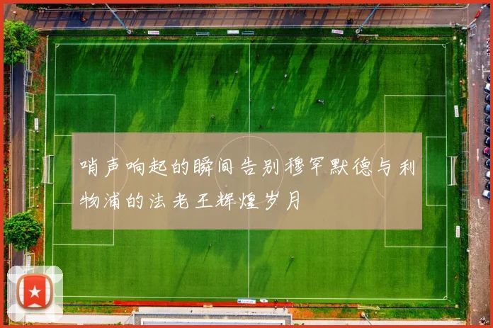 哨声响起的瞬间告别穆罕默德与利物浦的法老王辉煌岁月