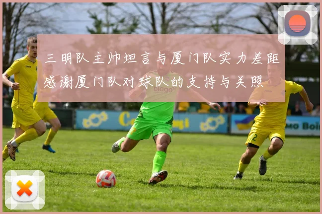 三明队主帅坦言与厦门队实力差距感谢厦门队对球队的支持与关照