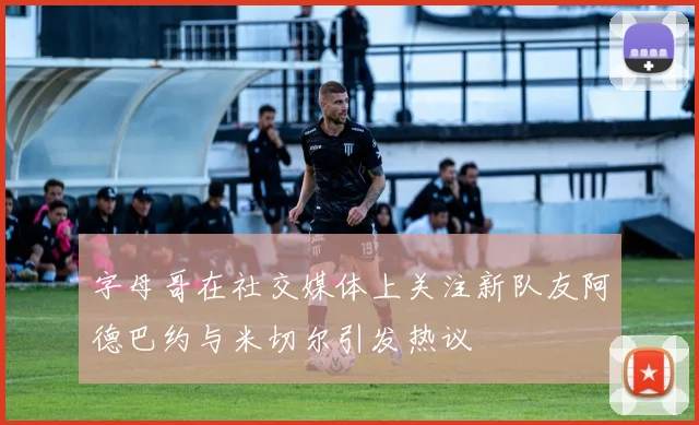 字母哥在社交媒体上关注新队友阿德巴约与米切尔引发热议