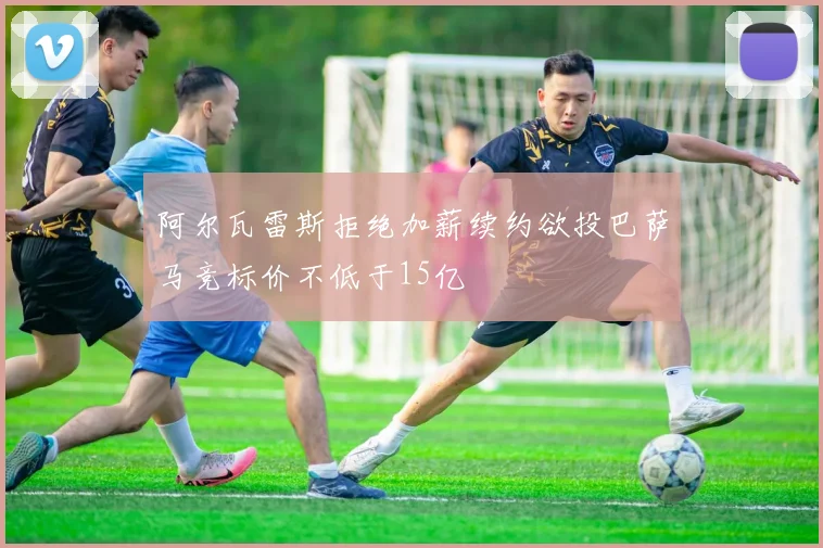 阿尔瓦雷斯拒绝加薪续约欲投巴萨马竞标价不低于15亿