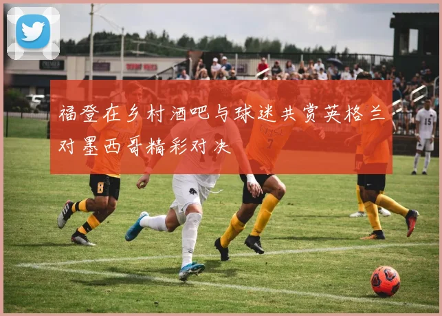 福登在乡村酒吧与球迷共赏英格兰对墨西哥精彩对决