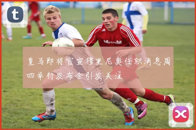 皇马即将官宣穆里尼奥任职消息周四举行发布会引发关注