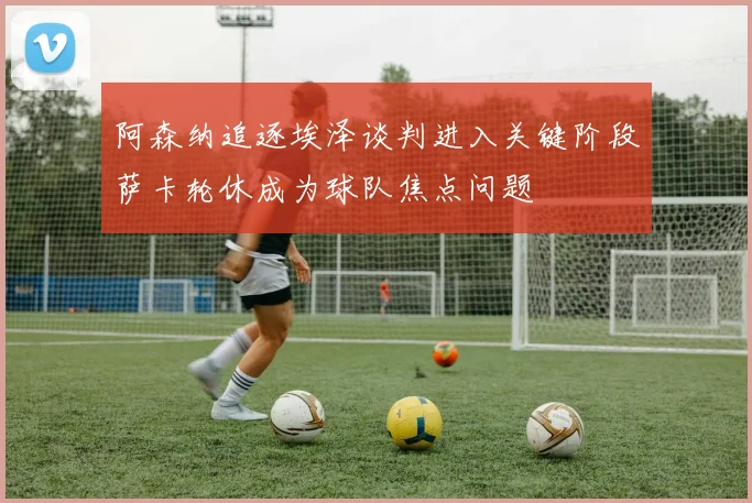 阿森纳追逐埃泽谈判进入关键阶段萨卡轮休成为球队焦点问题