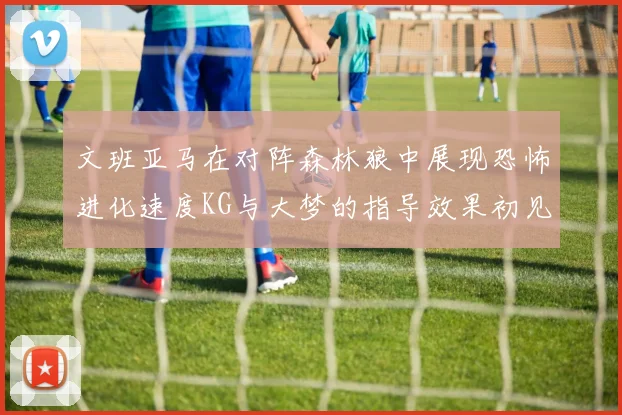 文班亚马在对阵森林狼中展现恐怖进化速度KG与大梦的指导效果初见成效