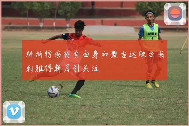 科纳特或将自由身加盟吉达联合或利雅得新月引关注