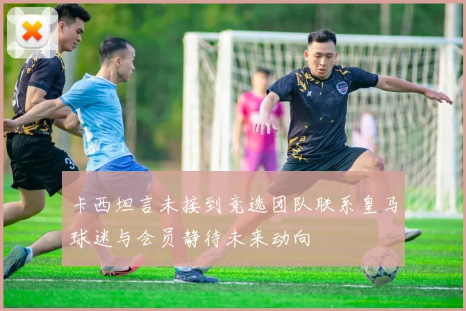 卡西坦言未接到竞选团队联系皇马球迷与会员静待未来动向