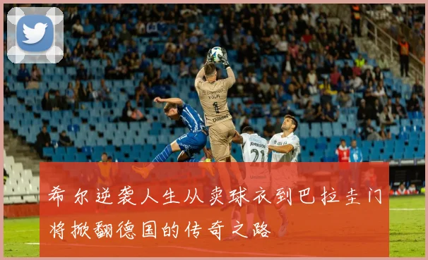 希尔逆袭人生从卖球衣到巴拉圭门将掀翻德国的传奇之路