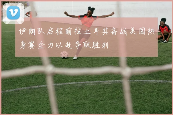 伊朗队启程前往土耳其备战美国热身赛全力以赴争取胜利