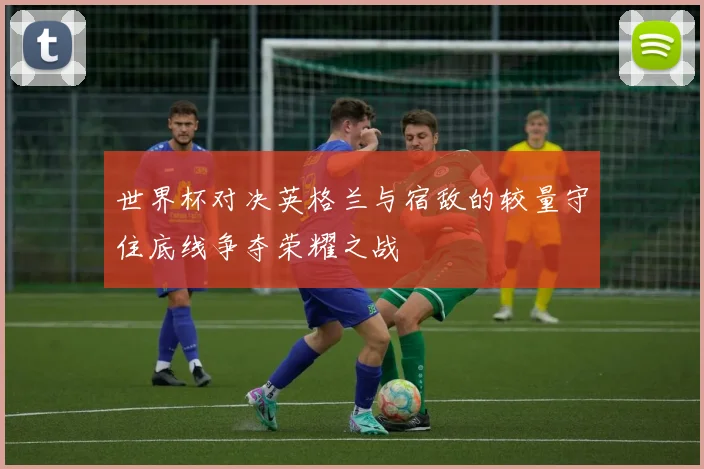 世界杯对决英格兰与宿敌的较量守住底线争夺荣耀之战