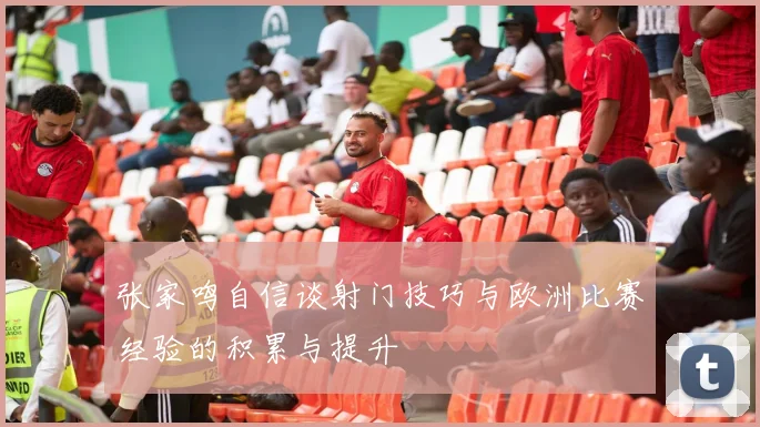 张家鸣自信谈射门技巧与欧洲比赛经验的积累与提升