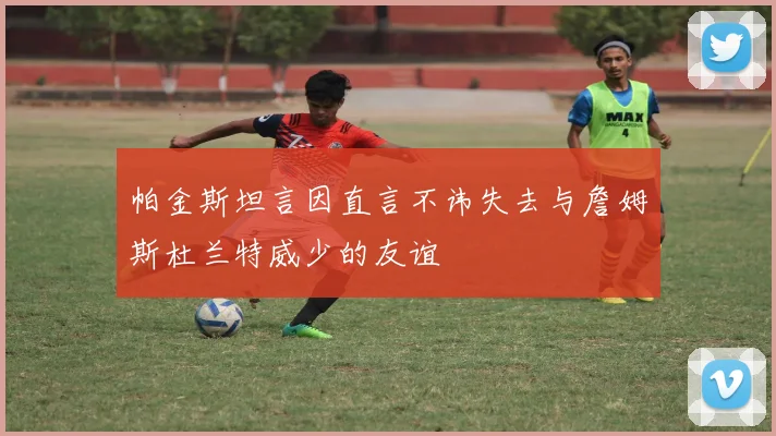 帕金斯坦言因直言不讳失去与詹姆斯杜兰特威少的友谊
