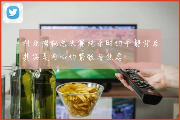 科尔揭秘总决赛绝杀时的平静背后其实是内心的紧张与焦虑