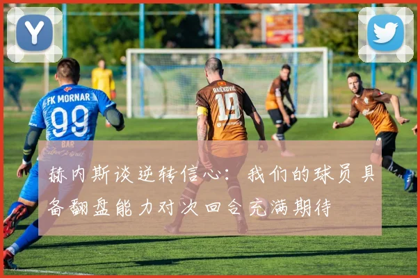 赫内斯谈逆转信心：我们的球员具备翻盘能力对次回合充满期待